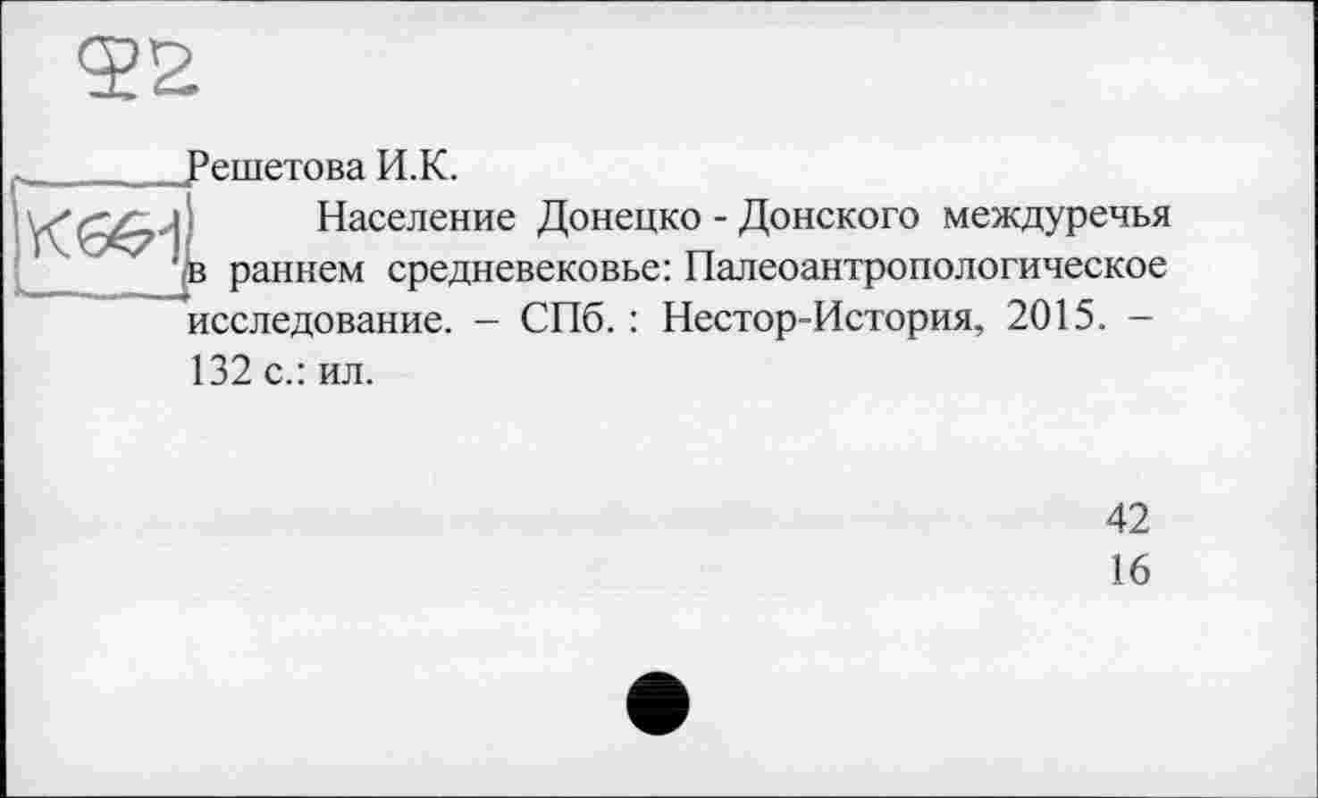 ﻿________Решетова И.К.
l Население Донецко - Донского междуречья
' в раннем средневековье: Палеоантропологическое исследование. — СПб. : Нестор-История, 2015. —
132 с.: ил.
42
16